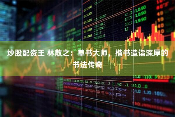 炒股配资王 林散之：草书大师，楷书造诣深厚的书法传奇