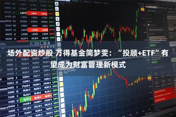 场外配资炒股 万得基金简梦雯：“投顾+ETF”有望成为财富管理新模式