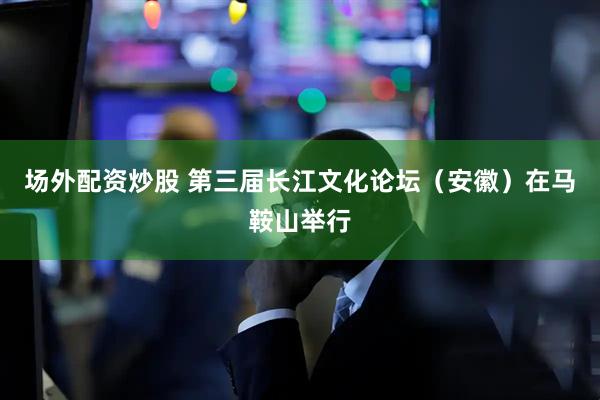 场外配资炒股 第三届长江文化论坛（安徽）在马鞍山举行