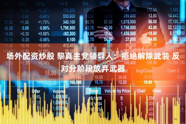 场外配资炒股 黎真主党领导人：拒绝解除武装 反对分阶段放弃武器
