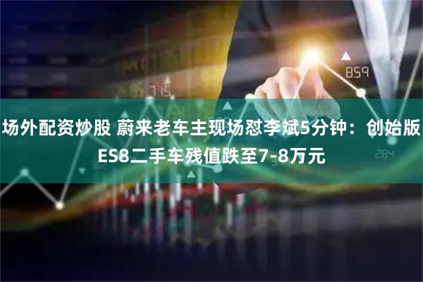 场外配资炒股 蔚来老车主现场怼李斌5分钟：创始版ES8二手车残值跌至7-8万元