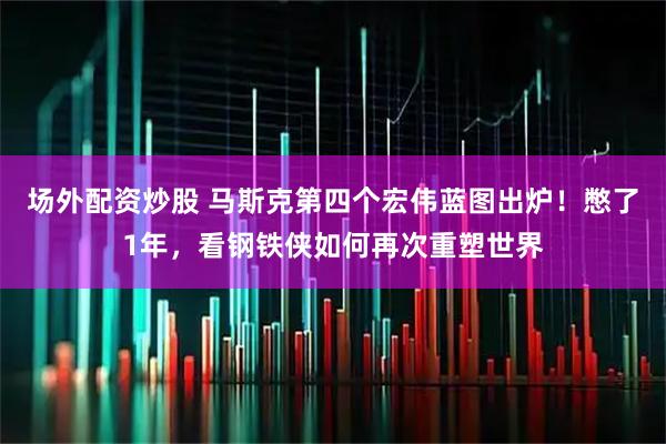 场外配资炒股 马斯克第四个宏伟蓝图出炉！憋了1年，看钢铁侠如何再次重塑世界