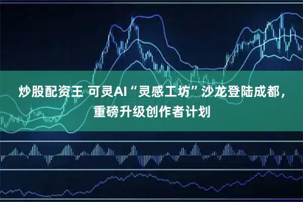炒股配资王 可灵AI“灵感工坊”沙龙登陆成都，重磅升级创作者计划