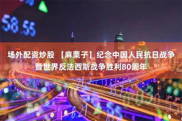 场外配资炒股 【麻栗子】纪念中国人民抗日战争暨世界反法西斯战争胜利80周年