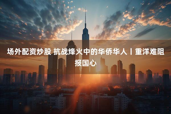 场外配资炒股 抗战烽火中的华侨华人丨重洋难阻报国心