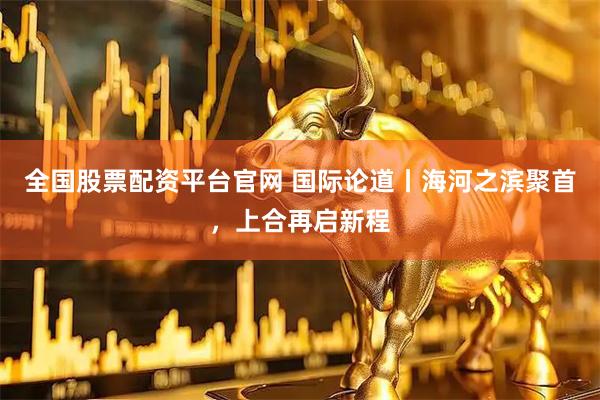 全国股票配资平台官网 国际论道丨海河之滨聚首，上合再启新程