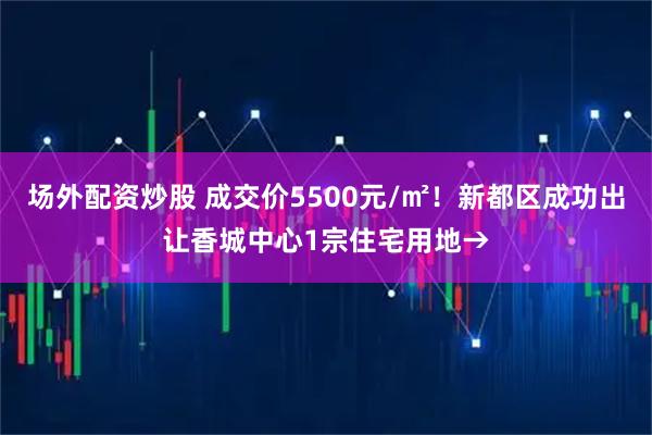 场外配资炒股 成交价5500元/㎡！新都区成功出让香城中心1宗住宅用地→