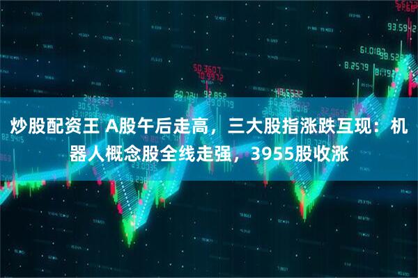 炒股配资王 A股午后走高，三大股指涨跌互现：机器人概念股全线走强，3955股收涨