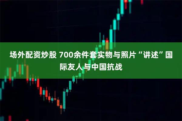 场外配资炒股 700余件套实物与照片“讲述”国际友人与中国抗战