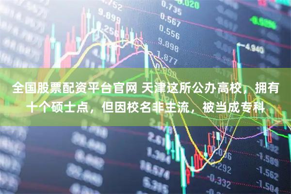 全国股票配资平台官网 天津这所公办高校，拥有十个硕士点，但因校名非主流，被当成专科