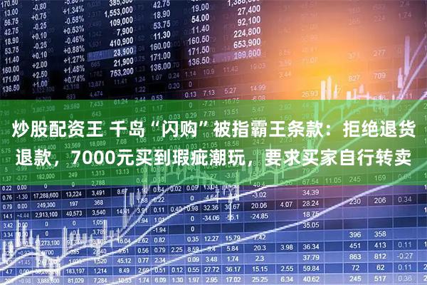 炒股配资王 千岛“闪购”被指霸王条款：拒绝退货退款，7000元买到瑕疵潮玩，要求买家自行转卖