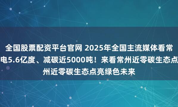 全国股票配资平台官网 2025年全国主流媒体看常州｜年发绿电5.6亿度、减碳近5000吨！来看常州近零碳生态点亮绿色未来