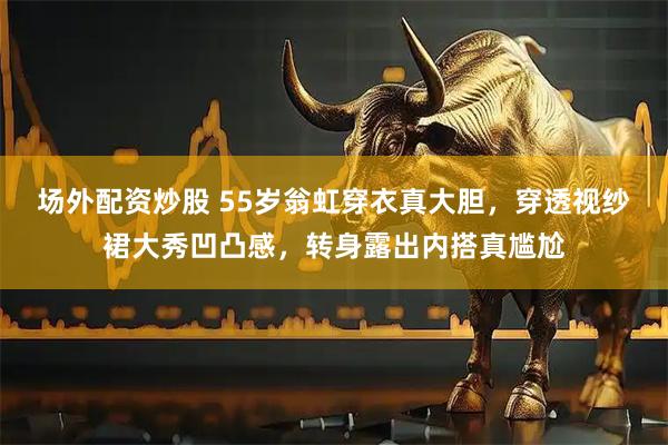 场外配资炒股 55岁翁虹穿衣真大胆，穿透视纱裙大秀凹凸感，转身露出内搭真尴尬