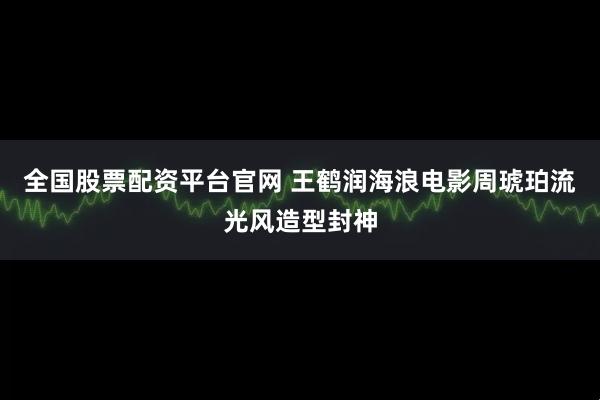 全国股票配资平台官网 王鹤润海浪电影周琥珀流光风造型封神