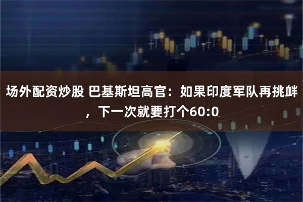 场外配资炒股 巴基斯坦高官：如果印度军队再挑衅，下一次就要打个60:0