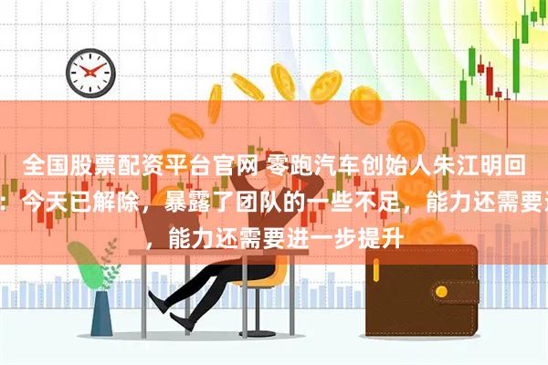 全国股票配资平台官网 零跑汽车创始人朱江明回应“限高”：今天已解除，暴露了团队的一些不足，能力还需要进一步提升