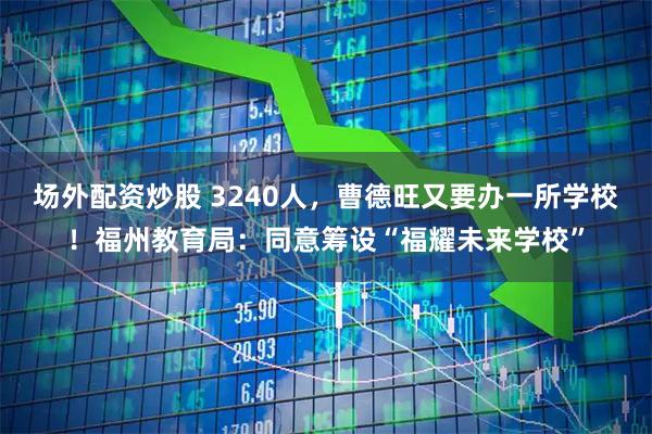 场外配资炒股 3240人，曹德旺又要办一所学校！福州教育局：同意筹设“福耀未来学校”