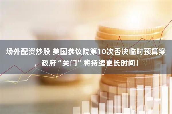 场外配资炒股 美国参议院第10次否决临时预算案，政府“关门”将持续更长时间！