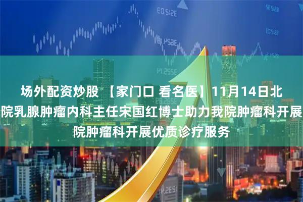 场外配资炒股 【家门口 看名医】11月14日北京大学肿瘤医院乳腺肿瘤内科主任宋国红博士助力我院肿瘤科开展优质诊疗服务