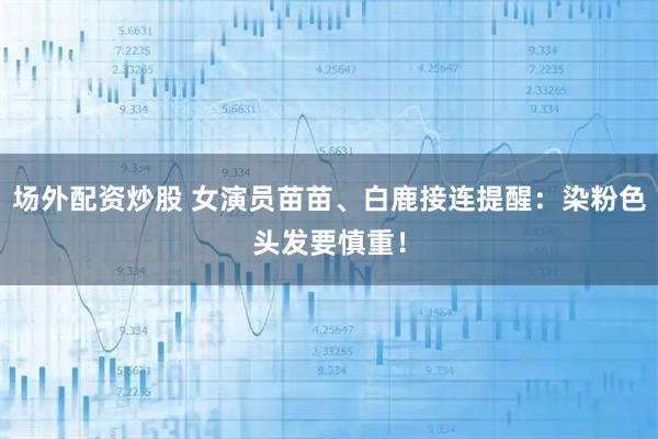 场外配资炒股 女演员苗苗、白鹿接连提醒：染粉色头发要慎重！