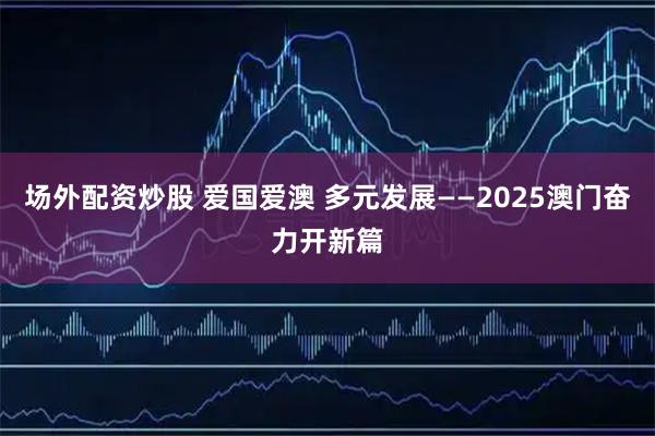 场外配资炒股 爱国爱澳 多元发展——2025澳门奋力开新篇