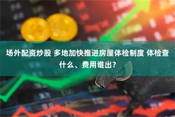 场外配资炒股 多地加快推进房屋体检制度 体检查什么、费用谁出？