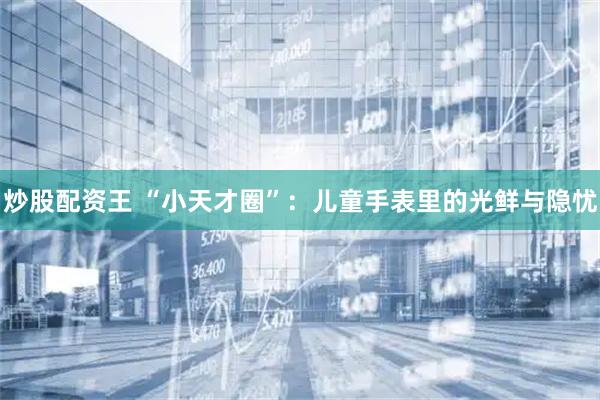 炒股配资王 “小天才圈”：儿童手表里的光鲜与隐忧