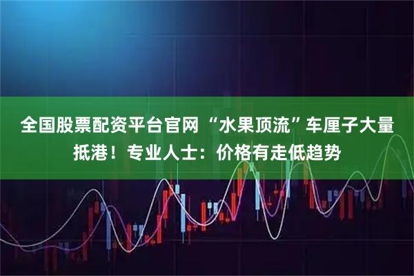 全国股票配资平台官网 “水果顶流”车厘子大量抵港！专业人士：价格有走低趋势