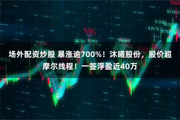 场外配资炒股 暴涨逾700%！沐曦股份，股价超摩尔线程！一签浮盈近40万