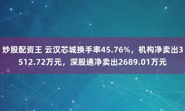 炒股配资王 云汉芯城换手率45.76%，机构净卖出3512.72万元，深股通净卖出2689.01万元