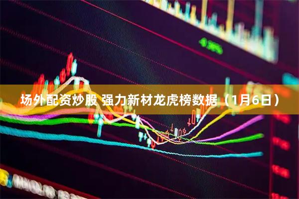 场外配资炒股 强力新材龙虎榜数据（1月6日）