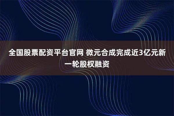全国股票配资平台官网 微元合成完成近3亿元新一轮股权融资
