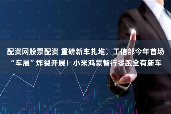 配资网股票配资 重磅新车扎堆，工信部今年首场“车展”炸裂开展！小米鸿蒙智行零跑全有新车