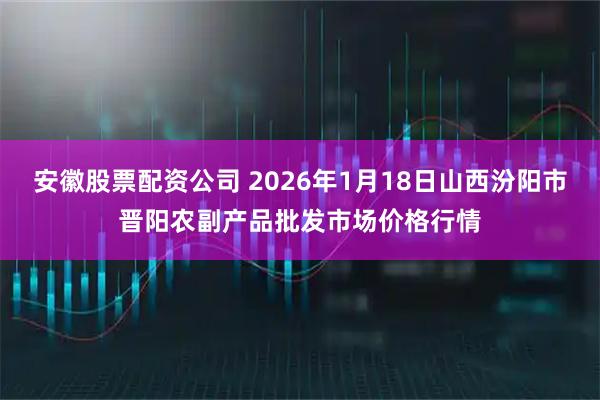 安徽股票配资公司 2026年1月18日山西汾阳市晋阳农副产品批发市场价格行情