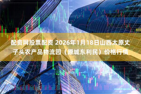 配资网股票配资 2026年1月18日山西太原丈子头农产品物流园（原城东利民）价格行情