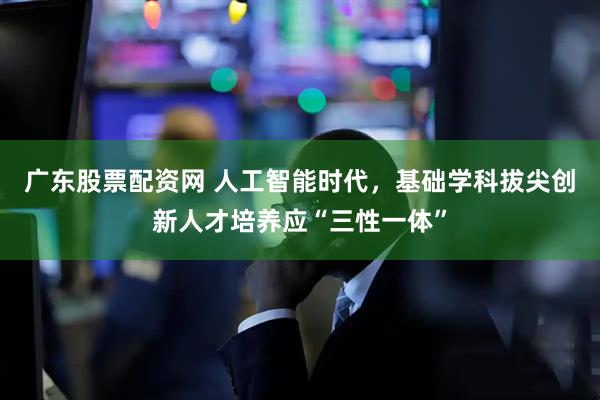 广东股票配资网 人工智能时代，基础学科拔尖创新人才培养应“三性一体”