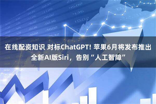 在线配资知识 对标ChatGPT! 苹果6月将发布推出全新AI版Siri，告别“人工智障”