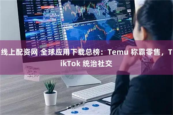 线上配资网 全球应用下载总榜：Temu 称霸零售，TikTok 统治社交