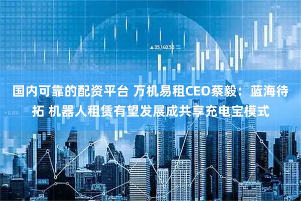 国内可靠的配资平台 万机易租CEO蔡毅：蓝海待拓 机器人租赁有望发展成共享充电宝模式