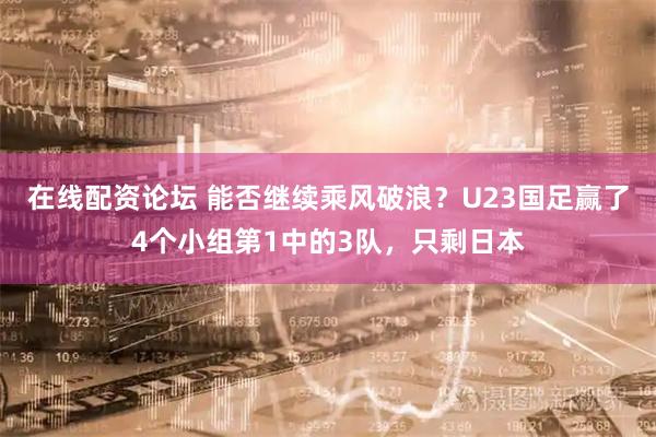 在线配资论坛 能否继续乘风破浪？U23国足赢了4个小组第1中的3队，只剩日本