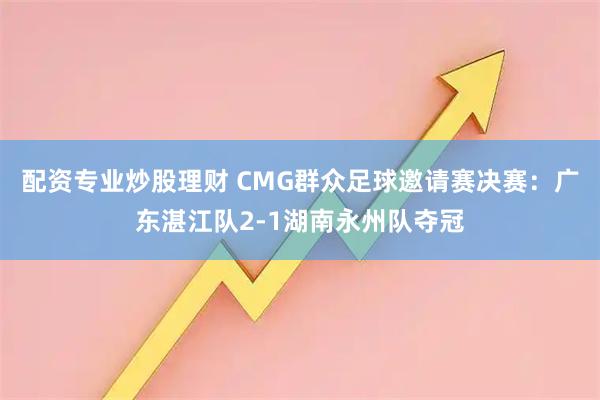 配资专业炒股理财 CMG群众足球邀请赛决赛：广东湛江队2-1湖南永州队夺冠