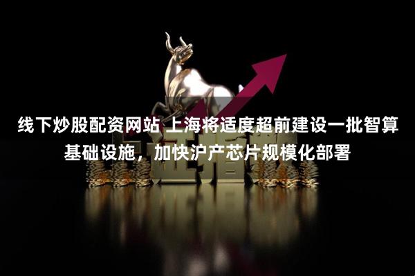 线下炒股配资网站 上海将适度超前建设一批智算基础设施，加快沪产芯片规模化部署