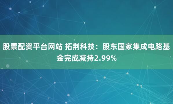 股票配资平台网站 拓荆科技：股东国家集成电路基金完成减持2.99%