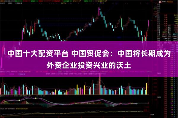 中国十大配资平台 中国贸促会：中国将长期成为外资企业投资兴业的沃土