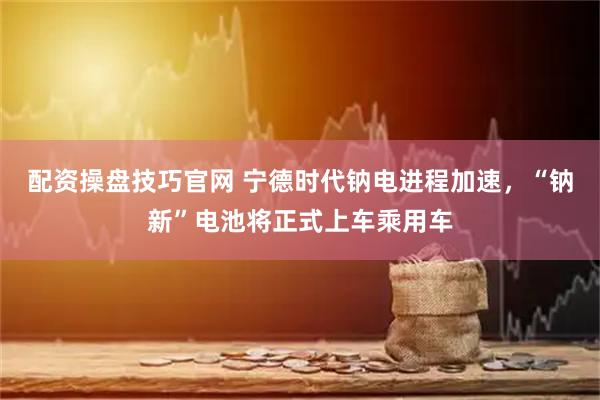 配资操盘技巧官网 宁德时代钠电进程加速，“钠新”电池将正式上车乘用车