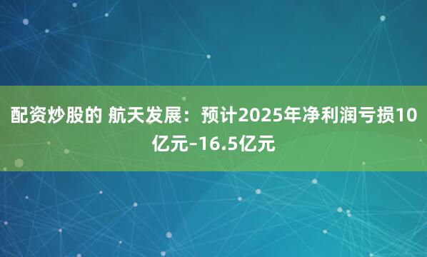 配资炒股的 航天发展：预计2025年净利润亏损10亿元–16.5亿元