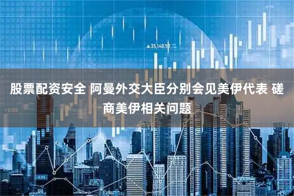 股票配资安全 阿曼外交大臣分别会见美伊代表 磋商美伊相关问题