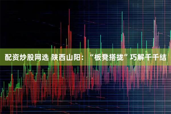 配资炒股网选 陕西山阳：“板凳搭拢”巧解千千结