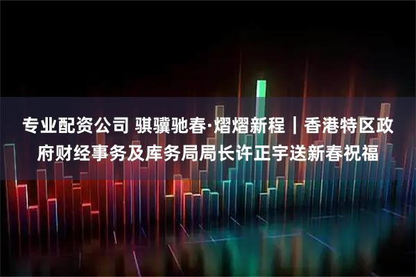 专业配资公司 骐骥驰春·熠熠新程｜香港特区政府财经事务及库务局局长许正宇送新春祝福
