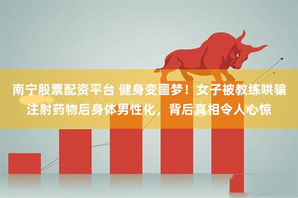 南宁股票配资平台 健身变噩梦！女子被教练哄骗注射药物后身体男性化，背后真相令人心惊